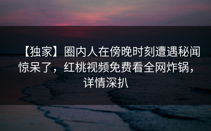 【独家】圈内人在傍晚时刻遭遇秘闻惊呆了，红桃视频免费看全网炸锅，详情深扒