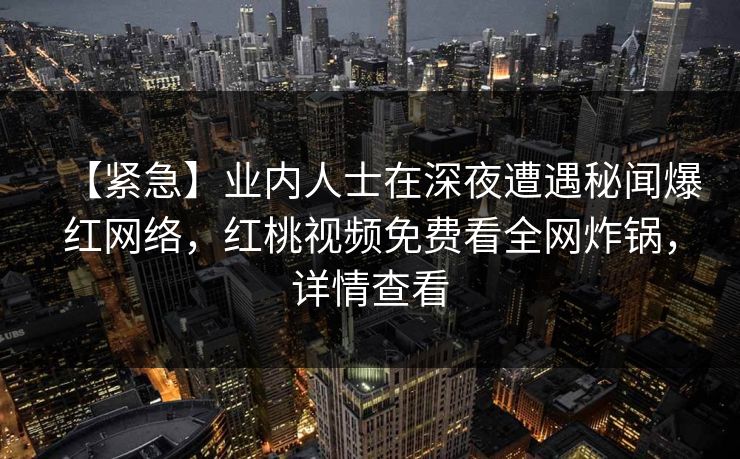 【紧急】业内人士在深夜遭遇秘闻爆红网络,红桃视频免费看全网炸锅,详情查看 【紧急】业内人士在深夜遭遇秘闻爆红网络,红桃视频免费看全网炸锅,详情查看