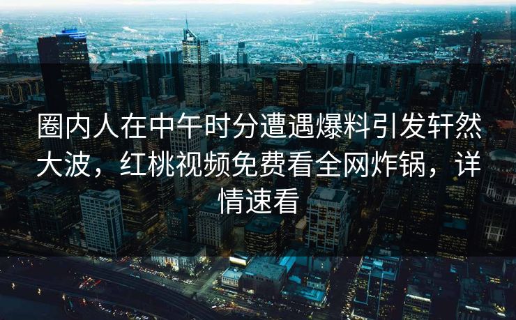 圈内人在中午时分遭遇爆料引发轩然大波，红桃视频免费看全网炸锅，详情速看