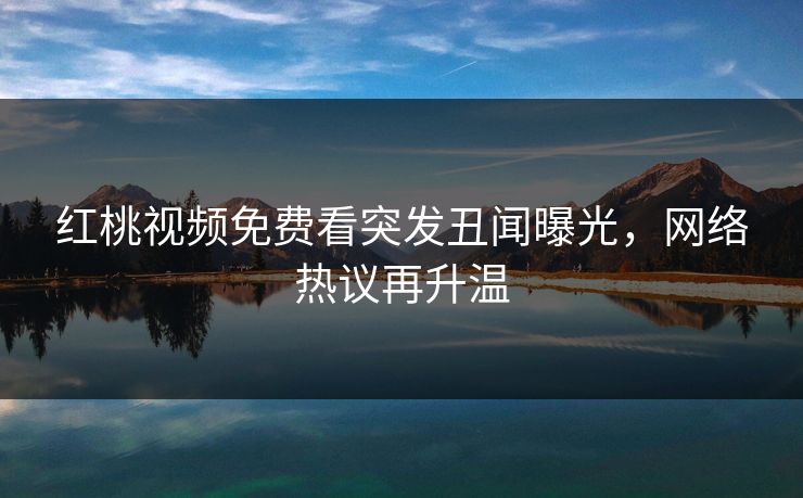 红桃视频免费看突发丑闻曝光,网络热议再升温 红桃视频免费看突发丑闻曝光,网络热议再升温