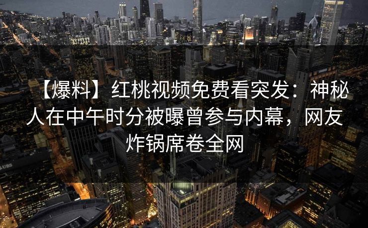 【爆料】红桃视频免费看突发:神秘人在中午时分被曝曾参与内幕,网友炸锅席卷全网 【爆料】红桃视频免费看突发:神秘人在中午时分被曝曾参与内幕,网友炸锅席卷全网