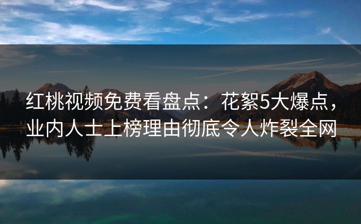 红桃视频免费看盘点：花絮5大爆点，业内人士上榜理由彻底令人炸裂全网