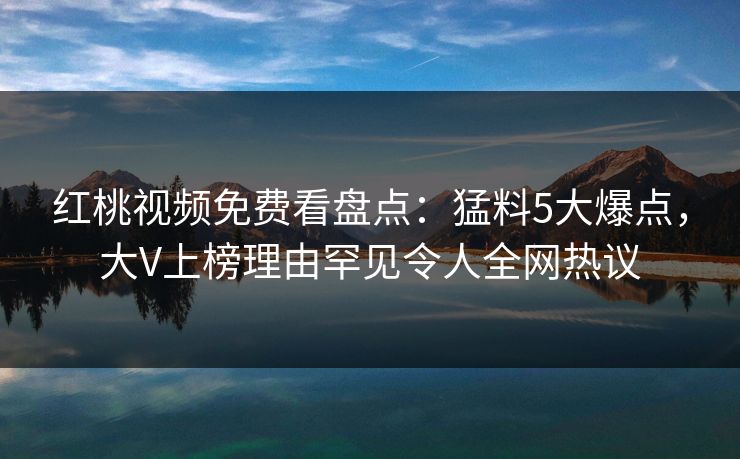 红桃视频免费看盘点：猛料5大爆点，大V上榜理由罕见令人全网热议
