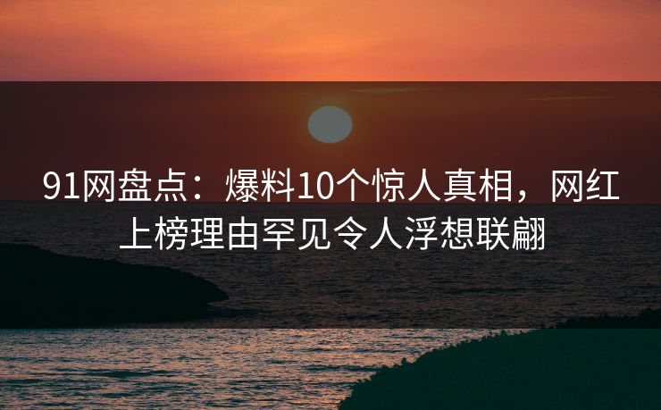91网盘点：爆料10个惊人真相，网红上榜理由罕见令人浮想联翩