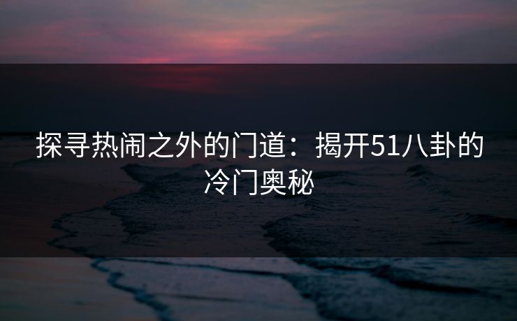 探寻热闹之外的门道：揭开51八卦的冷门奥秘