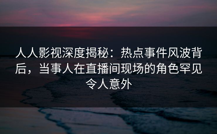 人人影视深度揭秘：热点事件风波背后，当事人在直播间现场的角色罕见令人意外