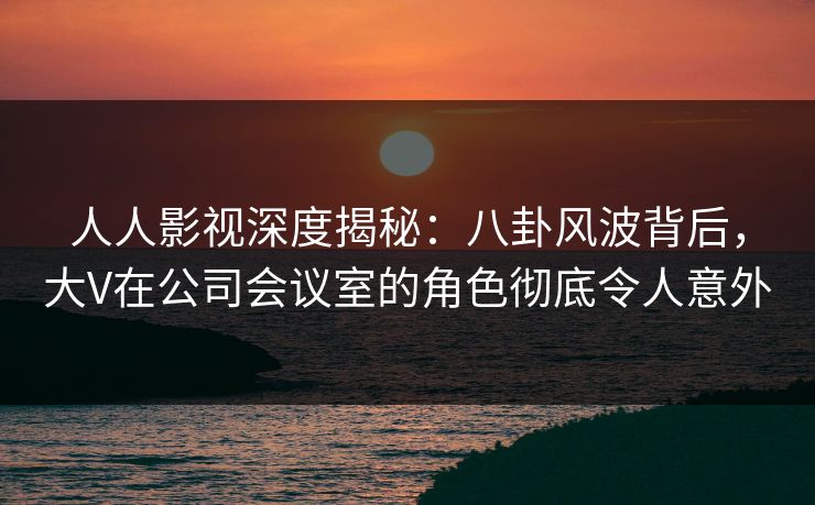 人人影视深度揭秘：八卦风波背后，大V在公司会议室的角色彻底令人意外