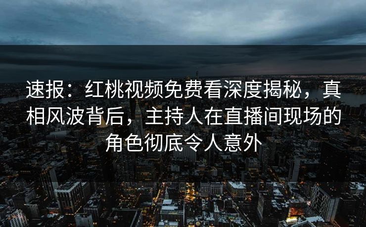 速报：红桃视频免费看深度揭秘，真相风波背后，主持人在直播间现场的角色彻底令人意外