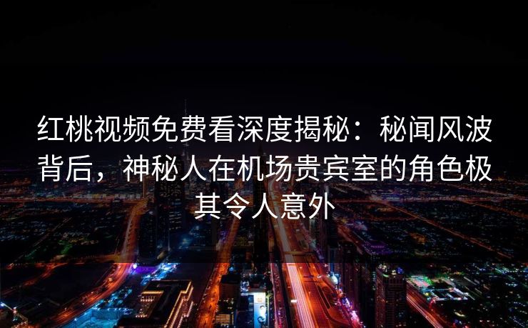 红桃视频免费看深度揭秘：秘闻风波背后，神秘人在机场贵宾室的角色极其令人意外