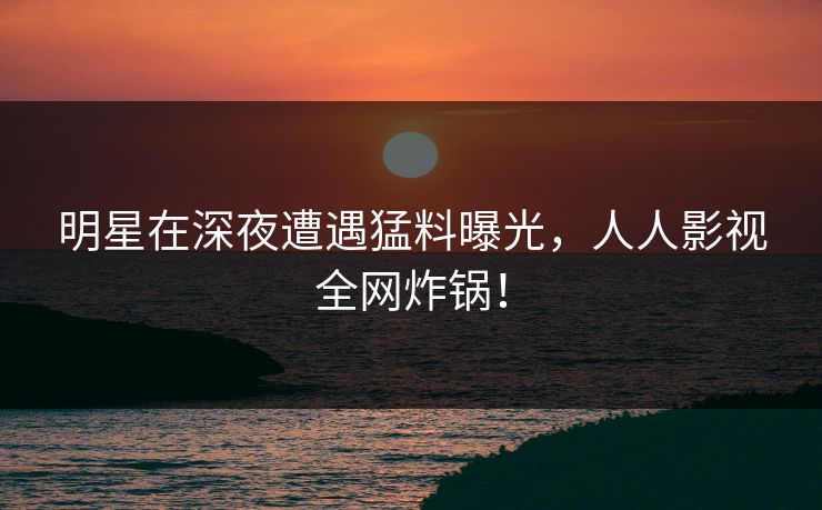 明星在深夜遭遇猛料曝光，人人影视全网炸锅！