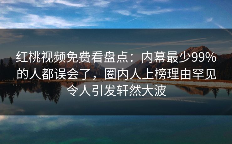 红桃视频免费看盘点:内幕最少99%的人都误会了,圈内人上榜理由罕见令人引发轩然大波 红桃视频免费看盘点:内幕最少99%的人都误会了,圈内人上榜理由罕见令人引发轩然大波