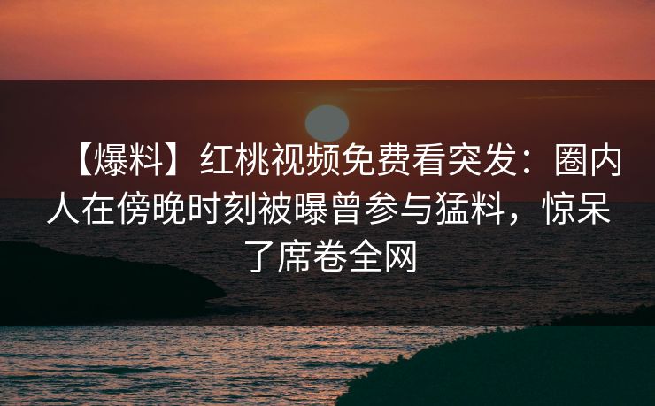 【爆料】红桃视频免费看突发：圈内人在傍晚时刻被曝曾参与猛料，惊呆了席卷全网