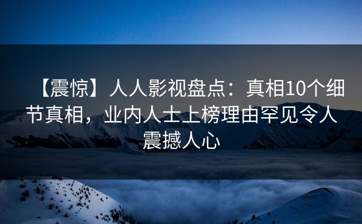 【震惊】人人影视盘点：真相10个细节真相，业内人士上榜理由罕见令人震撼人心