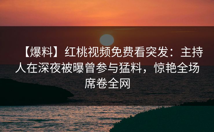 【爆料】红桃视频免费看突发：主持人在深夜被曝曾参与猛料，惊艳全场席卷全网