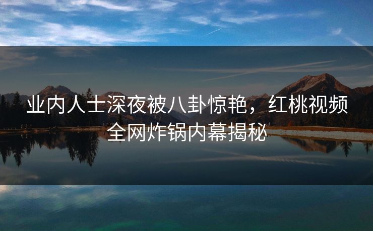 业内人士深夜被八卦惊艳，红桃视频全网炸锅内幕揭秘