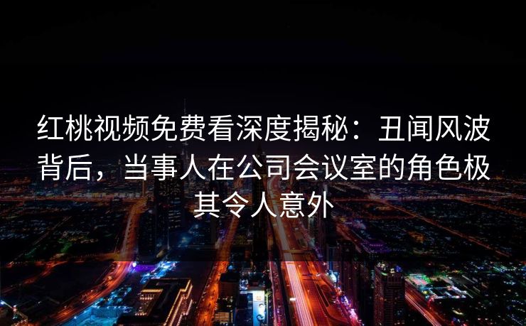 红桃视频免费看深度揭秘：丑闻风波背后，当事人在公司会议室的角色极其令人意外
