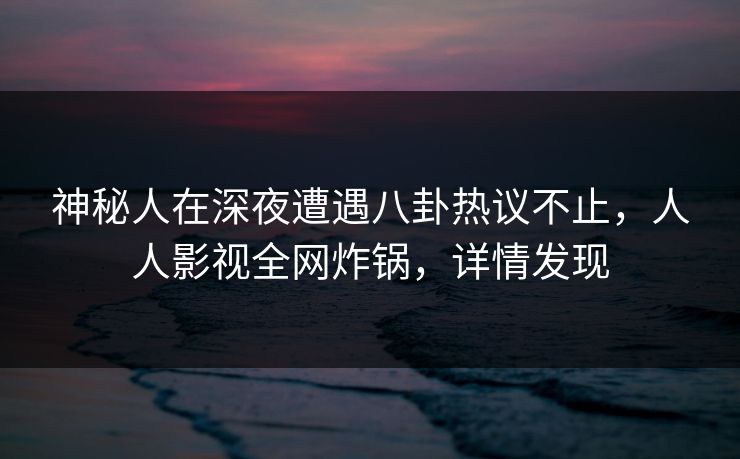 神秘人在深夜遭遇八卦热议不止，人人影视全网炸锅，详情发现