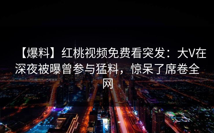 【爆料】红桃视频免费看突发：大V在深夜被曝曾参与猛料，惊呆了席卷全网