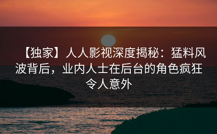 【独家】人人影视深度揭秘：猛料风波背后，业内人士在后台的角色疯狂令人意外