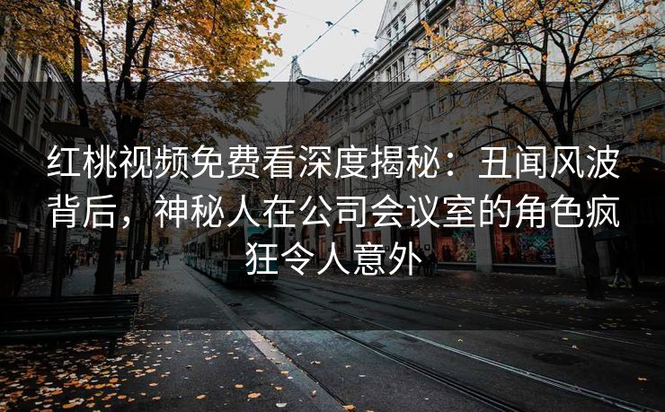 红桃视频免费看深度揭秘：丑闻风波背后，神秘人在公司会议室的角色疯狂令人意外