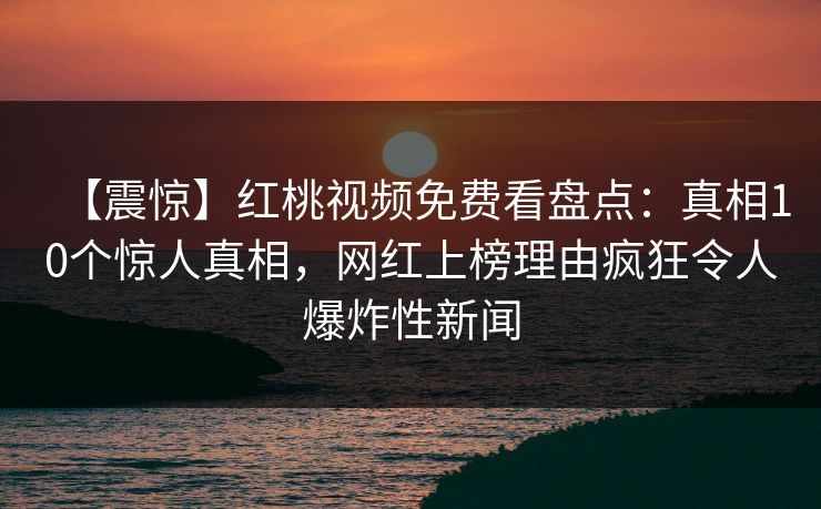 【震惊】红桃视频免费看盘点:真相10个惊人真相,网红上榜理由疯狂令人爆炸性新闻 【震惊】红桃视频免费看盘点:真相10个惊人真相,网红上榜理由疯狂令人爆炸性新闻
