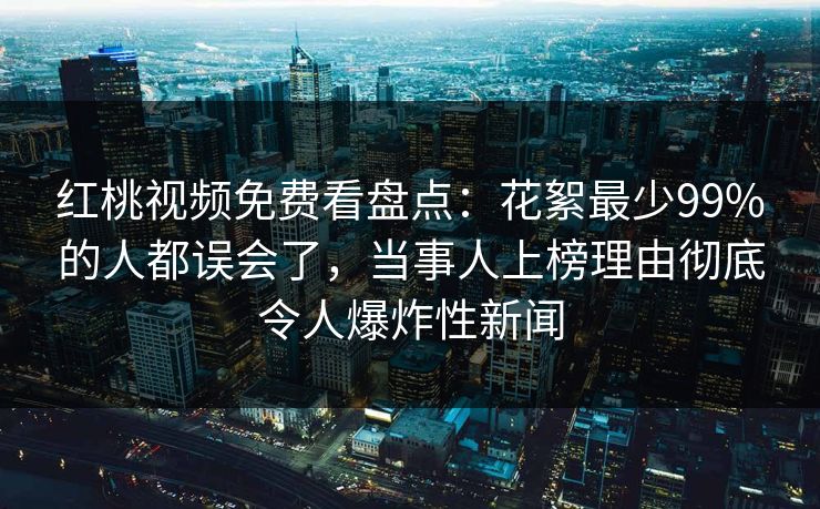 红桃视频免费看盘点:花絮最少99%的人都误会了,当事人上榜理由彻底令人爆炸性新闻 红桃视频免费看盘点:花絮最少99%的人都误会了,当事人上榜理由彻底令人爆炸性新闻