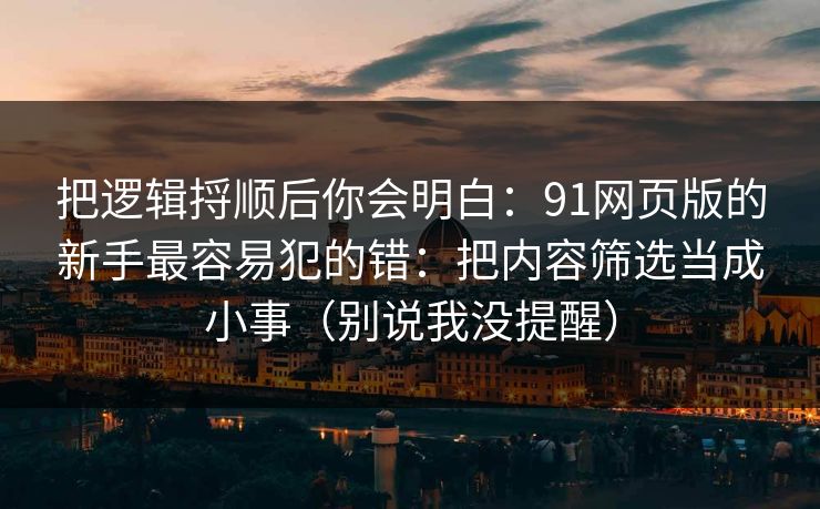 把逻辑捋顺后你会明白:91网页版的新手最容易犯的错:把内容筛选当成小事(别说我没提醒) 把逻辑捋顺后你会明白:91网页版的新手最容易犯的错:把内容筛选当成小事(别说我没提醒)