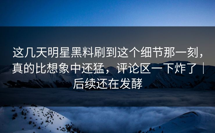 这几天明星黑料刷到这个细节那一刻，真的比想象中还猛，评论区一下炸了｜后续还在发酵